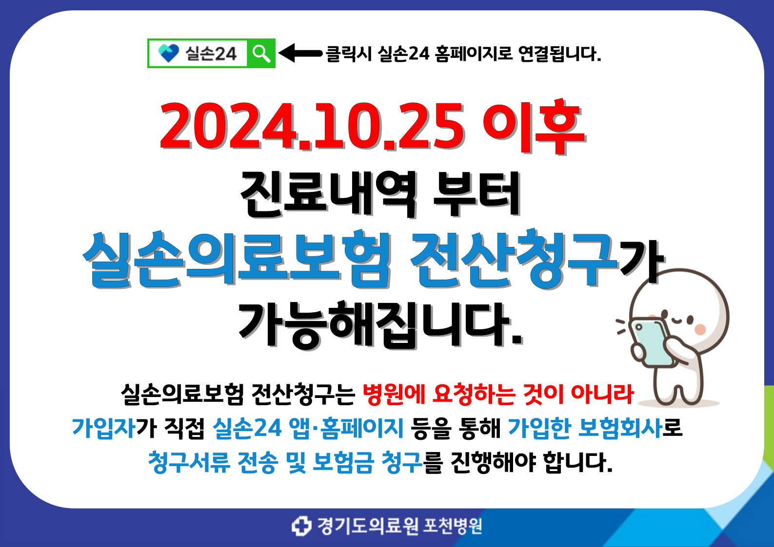실손24 <- 클릭시 실손24 홈페이지로 연결됩니다. 2024.10.25 이후 진료내역 부터 실손의료보험 전산청구가 간능해집니다. 실손의료보험 전산청구는 병원에 요청하는 것이 아니라 가입자가 직접 실소24 앱/홈페이지등을 통해 가입한 보험회사로 청구서류 전송 및 보험금 청구를 진행해야합니다.
